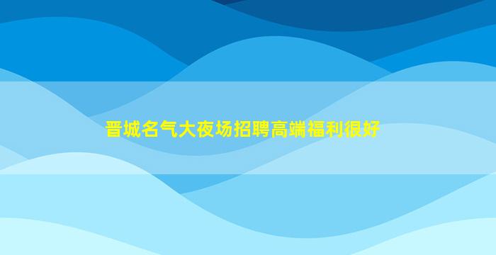 晋城名气大夜场招聘高端福利很好